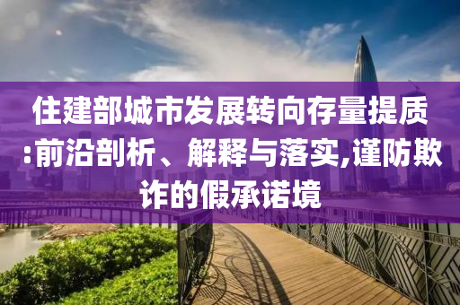 住建部城市發(fā)展轉(zhuǎn)向存量提質(zhì):前沿剖析、解釋與落實,謹防欺詐的假承諾境