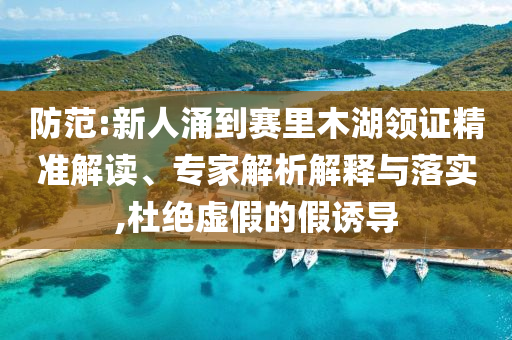 防范:新人涌到賽里木湖領(lǐng)證精準(zhǔn)解讀、專家解析解釋與落實(shí),杜絕虛假的假誘導(dǎo)