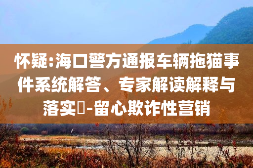 懷疑:?？诰酵▓?bào)車輛拖貓事件系統(tǒng)解答、專家解讀解釋與落實(shí)?-留心欺詐性營銷