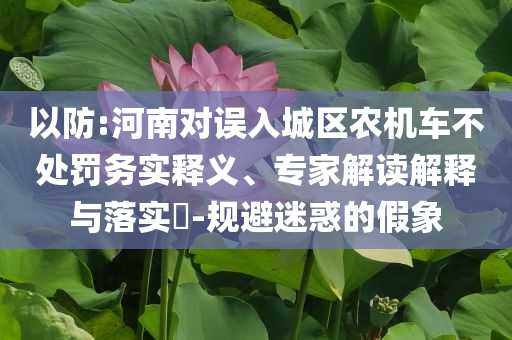 以防:河南對(duì)誤入城區(qū)農(nóng)機(jī)車不處罰務(wù)實(shí)釋義、專家解讀解釋與落實(shí)?-規(guī)避迷惑的假象