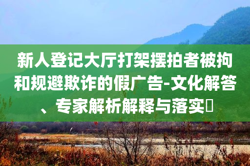 新人登記大廳打架擺拍者被拘和規(guī)避欺詐的假廣告-文化解答、專家解析解釋與落實?