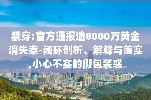 戳穿:官方通報逾8000萬黃金消失案-閉環(huán)剖析、解釋與落實,小心不實的假包裝惑