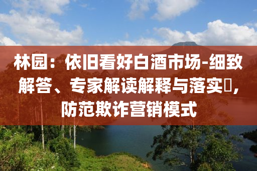 林園：依舊看好白酒市場-細(xì)致解答、專家解讀解釋與落實?,防范欺詐營銷模式