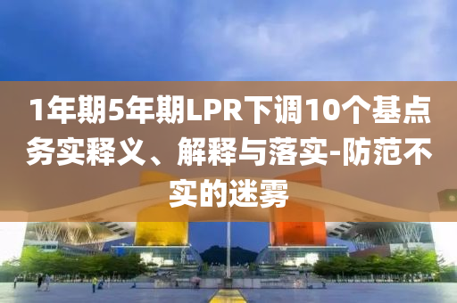 1年期5年期LPR下調(diào)10個基點務實釋義、解釋與落實-防范不實的迷霧