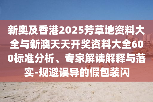 新奧及香港2025芳草地資料大全與新澳天天開獎(jiǎng)資料大全600標(biāo)準(zhǔn)分析、專家解讀解釋與落實(shí)-規(guī)避誤導(dǎo)的假包裝閃