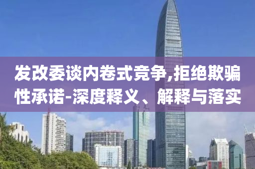 發(fā)改委談內(nèi)卷式競(jìng)爭(zhēng),拒絕欺騙性承諾-深度釋義、解釋與落實(shí)