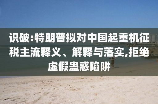 識破:特朗普擬對中國起重機(jī)征稅主流釋義、解釋與落實,拒絕虛假蠱惑陷阱