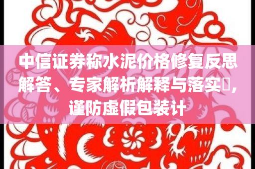 中信證券稱水泥價格修復(fù)反思解答、專家解析解釋與落實?,謹(jǐn)防虛假包裝計