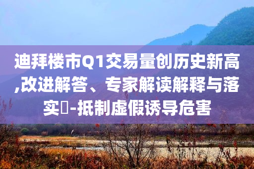迪拜樓市Q1交易量創(chuàng)歷史新高,改進解答、專家解讀解釋與落實?-抵制虛假誘導(dǎo)危害