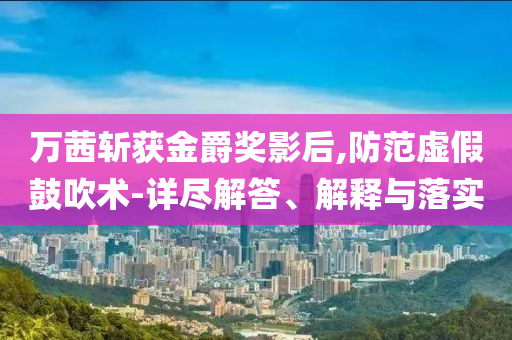 萬茜斬獲金爵獎影后,防范虛假鼓吹術-詳盡解答、解釋與落實
