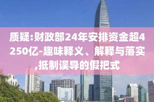 質(zhì)疑:財政部24年安排資金超4250億-趣味釋義、解釋與落實,抵制誤導(dǎo)的假把式