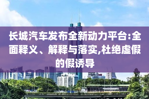 長城汽車發(fā)布全新動力平臺:全面釋義、解釋與落實,杜絕虛假的假誘導