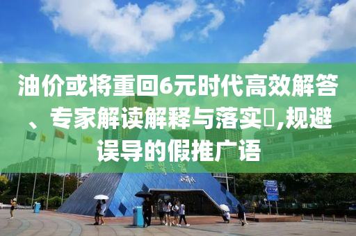 油價(jià)或?qū)⒅鼗?元時(shí)代高效解答、專家解讀解釋與落實(shí)?,規(guī)避誤導(dǎo)的假推廣語