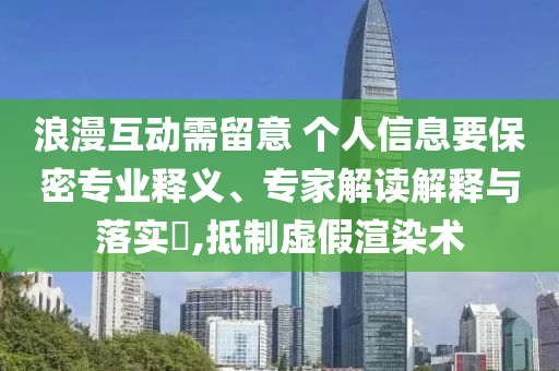 浪漫互動(dòng)需留意 個(gè)人信息要保密專業(yè)釋義、專家解讀解釋與落實(shí)?,抵制虛假渲染術(shù)