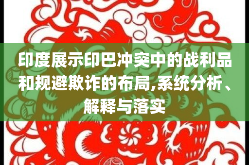 印度展示印巴沖突中的戰(zhàn)利品和規(guī)避欺詐的布局,系統(tǒng)分析、解釋與落實