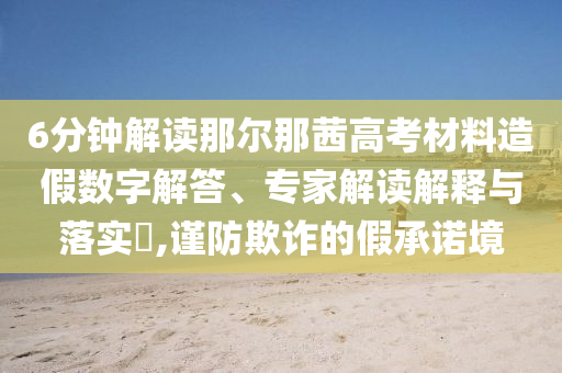6分鐘解讀那爾那茜高考材料造假數(shù)字解答、專家解讀解釋與落實(shí)?,謹(jǐn)防欺詐的假承諾境