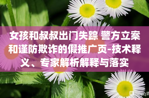 女孩和叔叔出門失蹤 警方立案和謹(jǐn)防欺詐的假推廣頁-技術(shù)釋義、專家解析解釋與落實(shí)