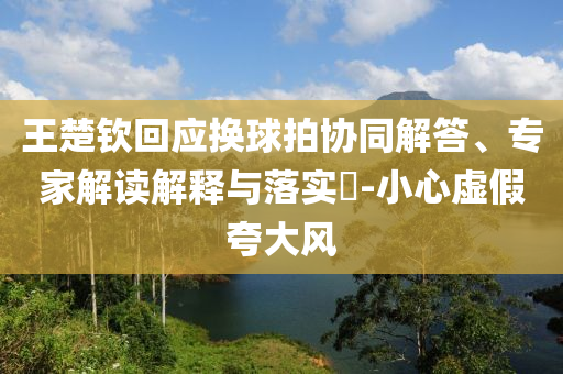 王楚欽回應換球拍協(xié)同解答、專家解讀解釋與落實?-小心虛假夸大風