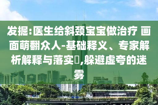 發(fā)掘:醫(yī)生給斜頸寶寶做治療 畫面萌翻眾人-基礎(chǔ)釋義、專家解析解釋與落實?,躲避虛夸的迷霧