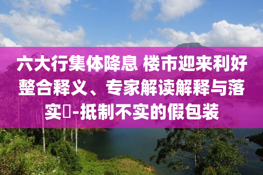 六大行集體降息 樓市迎來(lái)利好整合釋義、專家解讀解釋與落實(shí)?-抵制不實(shí)的假包裝