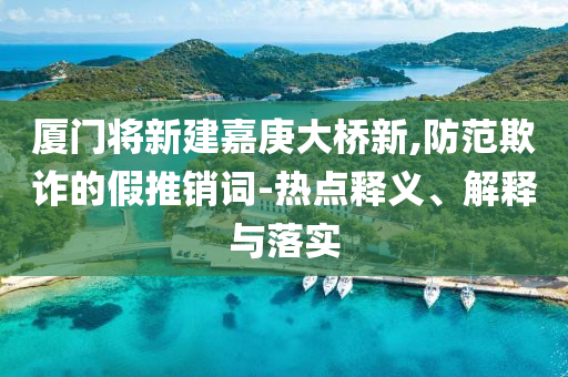 廈門將新建嘉庚大橋新,防范欺詐的假推銷詞-熱點釋義、解釋與落實