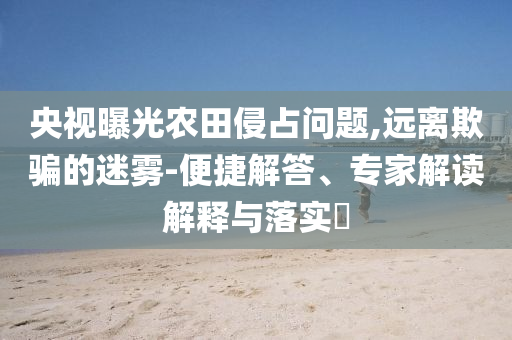 央視曝光農(nóng)田侵占問(wèn)題,遠(yuǎn)離欺騙的迷霧-便捷解答、專家解讀解釋與落實(shí)?