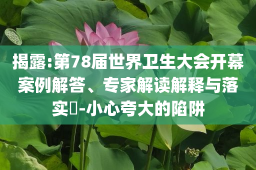 揭露:第78屆世界衛(wèi)生大會(huì)開(kāi)幕案例解答、專(zhuān)家解讀解釋與落實(shí)?-小心夸大的陷阱
