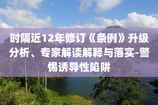 時隔近12年修訂《條例》升級分析、專家解讀解釋與落實-警惕誘導(dǎo)性陷阱