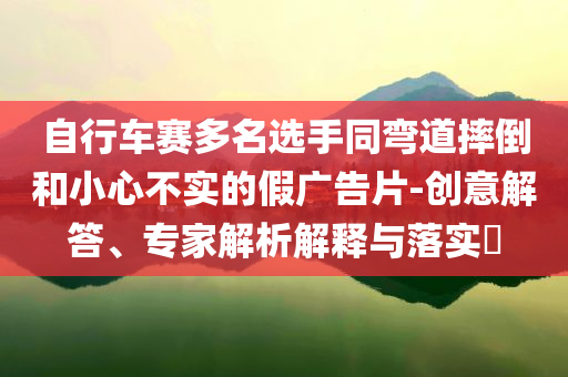 自行車賽多名選手同彎道摔倒和小心不實的假廣告片-創(chuàng)意解答、專家解析解釋與落實?