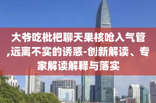 大爺吃枇杷聊天果核嗆入氣管,遠離不實的誘惑-創(chuàng)新解讀、專家解讀解釋與落實