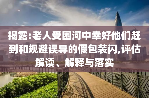 揭露:老人受困河中幸好他們趕到和規(guī)避誤導(dǎo)的假包裝閃,評估解讀、解釋與落實