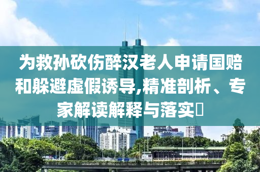 為救孫砍傷醉漢老人申請(qǐng)國(guó)賠和躲避虛假誘導(dǎo),精準(zhǔn)剖析、專家解讀解釋與落實(shí)?