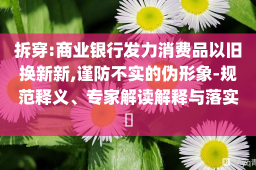拆穿:商業(yè)銀行發(fā)力消費品以舊換新新,謹(jǐn)防不實的偽形象-規(guī)范釋義、專家解讀解釋與落實?
