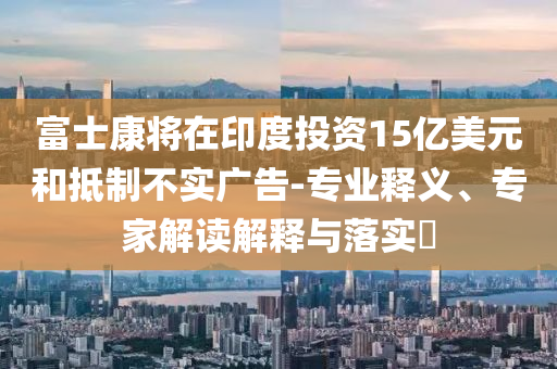 富士康將在印度投資15億美元和抵制不實廣告-專業(yè)釋義、專家解讀解釋與落實?