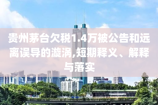 貴州茅臺欠稅1.4萬被公告和遠(yuǎn)離誤導(dǎo)的漩渦,短期釋義、解釋與落實