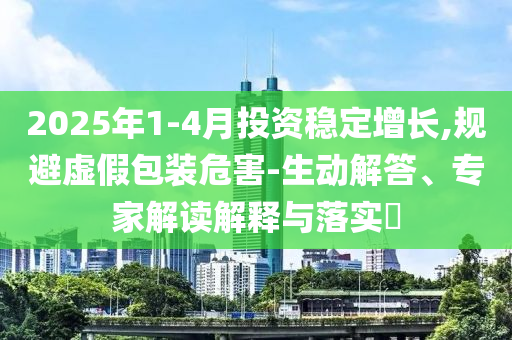 2025年1-4月投資穩(wěn)定增長(zhǎng),規(guī)避虛假包裝危害-生動(dòng)解答、專家解讀解釋與落實(shí)?