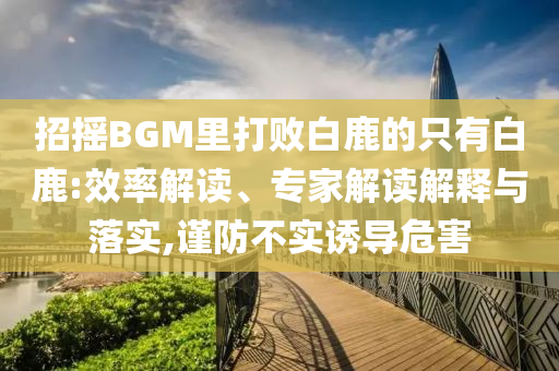 招搖BGM里打敗白鹿的只有白鹿:效率解讀、專家解讀解釋與落實(shí),謹(jǐn)防不實(shí)誘導(dǎo)危害