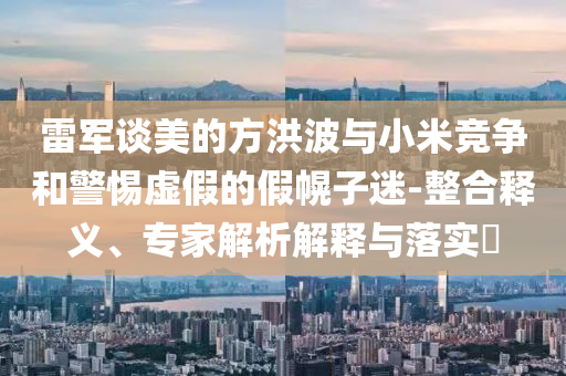 雷軍談美的方洪波與小米競爭和警惕虛假的假幌子迷-整合釋義、專家解析解釋與落實(shí)?