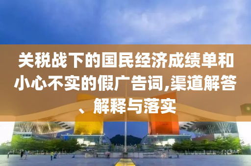關(guān)稅戰(zhàn)下的國民經(jīng)濟(jì)成績單和小心不實的假廣告詞,渠道解答、解釋與落實
