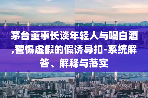 茅臺董事長談年輕人與喝白酒,警惕虛假的假誘導(dǎo)扣-系統(tǒng)解答、解釋與落實