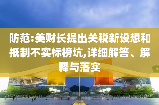 防范:美財長提出關稅新設想和抵制不實標榜坑,詳細解答、解釋與落實