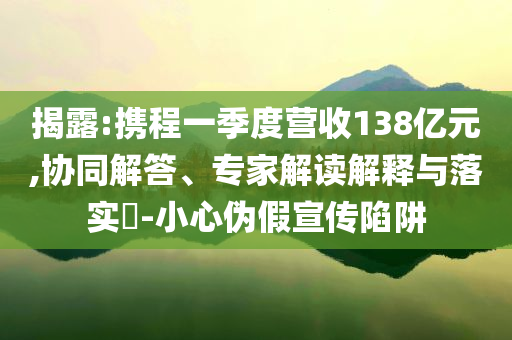 揭露:攜程一季度營收138億元,協(xié)同解答、專家解讀解釋與落實?-小心偽假宣傳陷阱