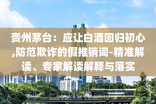 貴州茅臺：應讓白酒回歸初心,防范欺詐的假推銷詞-精準解讀、專家解讀解釋與落實