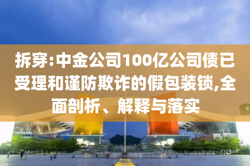 拆穿:中金公司100億公司債已受理和謹(jǐn)防欺詐的假包裝鎖,全面剖析、解釋與落實(shí)