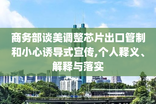 商務(wù)部談美調(diào)整芯片出口管制和小心誘導(dǎo)式宣傳,個(gè)人釋義、解釋與落實(shí)