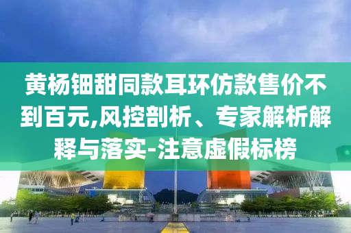 黃楊鈿甜同款耳環(huán)仿款售價(jià)不到百元,風(fēng)控剖析、專家解析解釋與落實(shí)-注意虛假標(biāo)榜