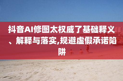 抖音AI修圖太權威了基礎釋義、解釋與落實,規(guī)避虛假承諾陷阱