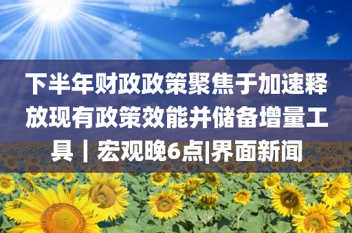 下半年財政政策聚焦于加速釋放現(xiàn)有政策效能并儲備增量工具｜宏觀晚6點|界面新聞