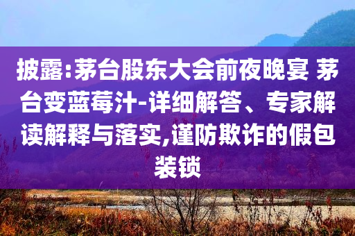 披露:茅臺股東大會前夜晚宴 茅臺變藍莓汁-詳細解答、專家解讀解釋與落實,謹防欺詐的假包裝鎖