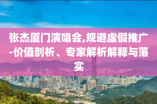 張杰廈門演唱會,規(guī)避虛假推廣-價值剖析、專家解析解釋與落實